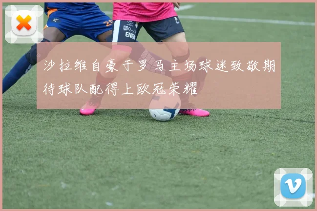 沙拉维自豪于罗马主场球迷致敬期待球队配得上欧冠荣耀