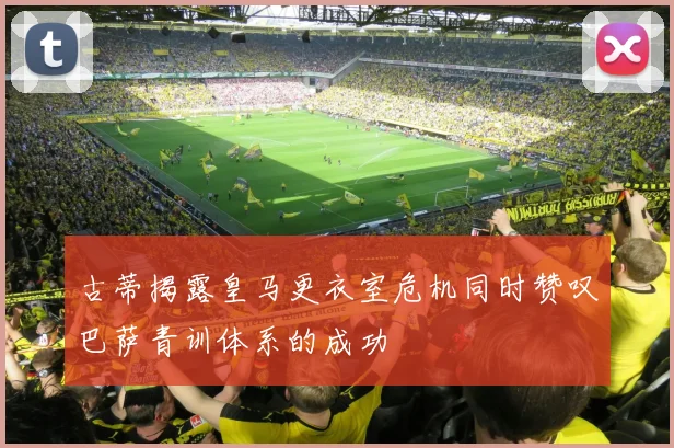 古蒂揭露皇马更衣室危机同时赞叹巴萨青训体系的成功
