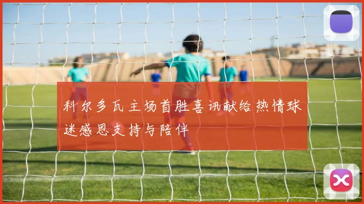 科尔多瓦主场首胜喜讯献给热情球迷感恩支持与陪伴