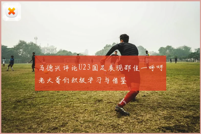 马德兴评论U23国足表现邵佳一呼吁老大哥们积极学习与借鉴