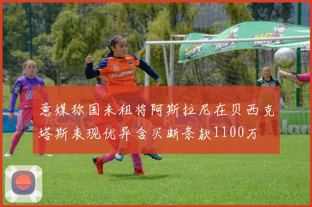 意媒称国米租将阿斯拉尼在贝西克塔斯表现优异含买断条款1100万