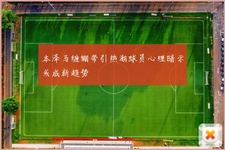 本泽马缠绷带引热潮球员心理暗示或成新趋势