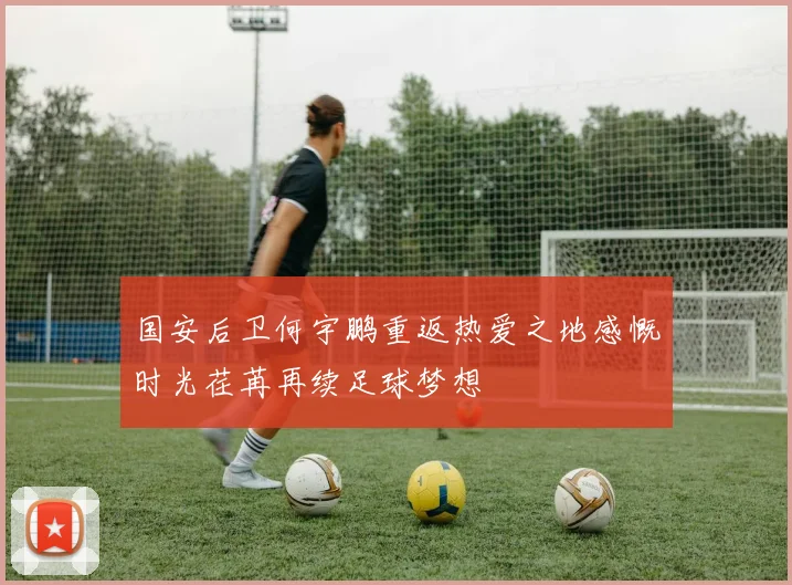 国安后卫何宇鹏重返热爱之地感慨时光荏苒再续足球梦想
