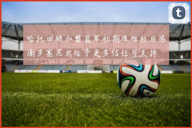 哈托回顾加盟蓝军初期艰难经历感谢罗塞尼尔给予更多信任与支持