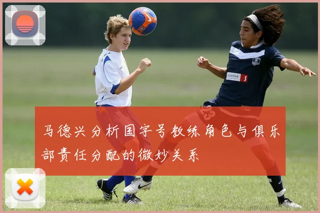 马德兴分析国字号教练角色与俱乐部责任分配的微妙关系