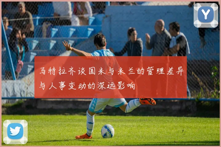 马特拉齐谈国米与米兰的管理差异与人事变动的深远影响
