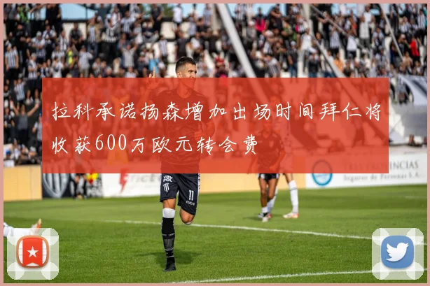 拉科承诺扬森增加出场时间拜仁将收获600万欧元转会费