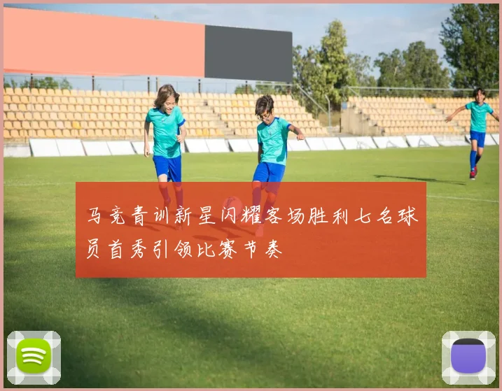 马竞青训新星闪耀客场胜利七名球员首秀引领比赛节奏