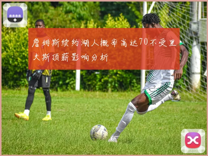 詹姆斯续约湖人概率高达70不受里夫斯顶薪影响分析